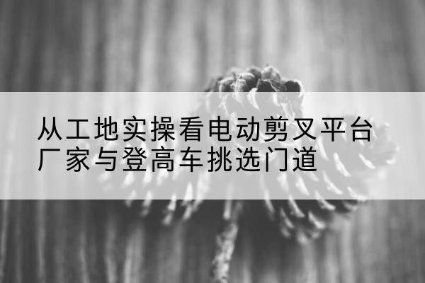 响水电动剪叉升降平台厂家-从工地实操看电动剪叉平台厂家与登高车挑选门道