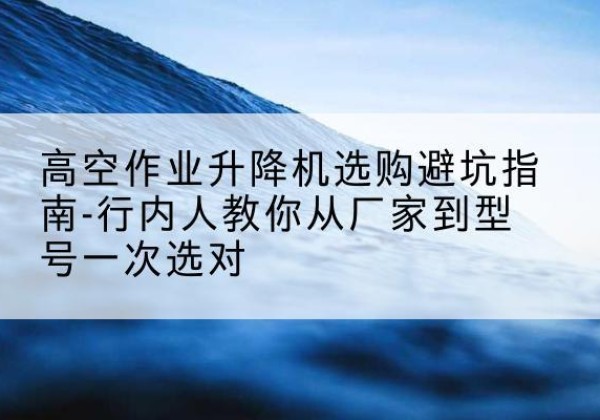响水升降平台厂家-高空作业升降机选购避坑指南-行内人教你从厂家到型号一次选对