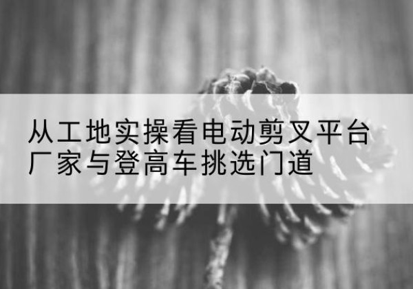 响水电动剪叉升降平台厂家-从工地实操看电动剪叉平台厂家与登高车挑选门道